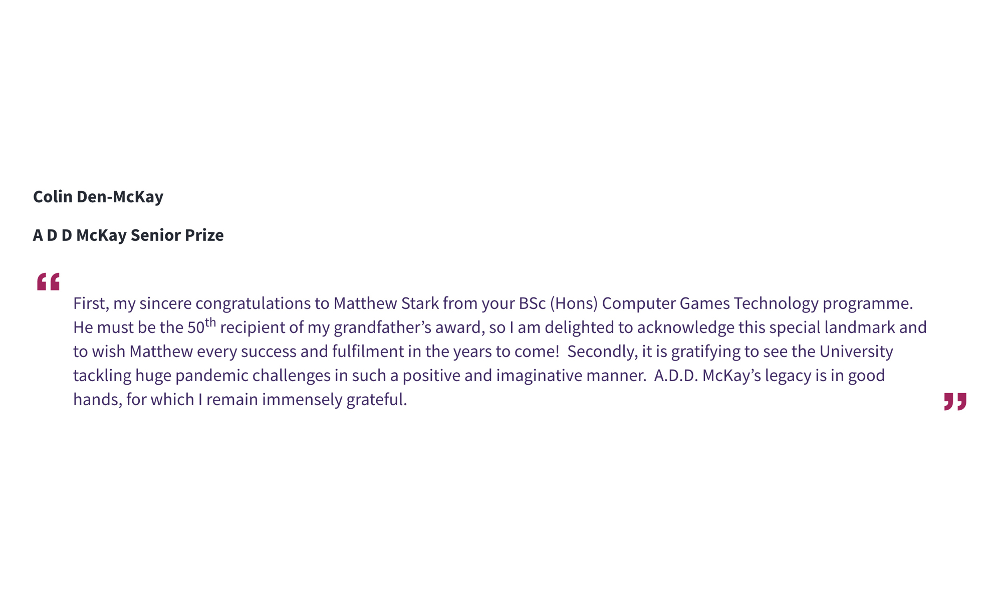 Colin Den-McKay A D D McKay Senior Prize “First, my sincere congratulations to Matthew Stark from your BSc (Hons) Computer Games Technology programme. He must be the 50th recipient of my grandfather’s award, so I am delighted to acknowledge this special landmark and to wish Matthew every success and fulfilment in the years to come! Secondly, it is gratifying to see the University tackling huge pandemic challenges in such a positive and imaginative manner. A.D.D. McKay’s legacy is in good hands, for which I remain immensely grateful.”