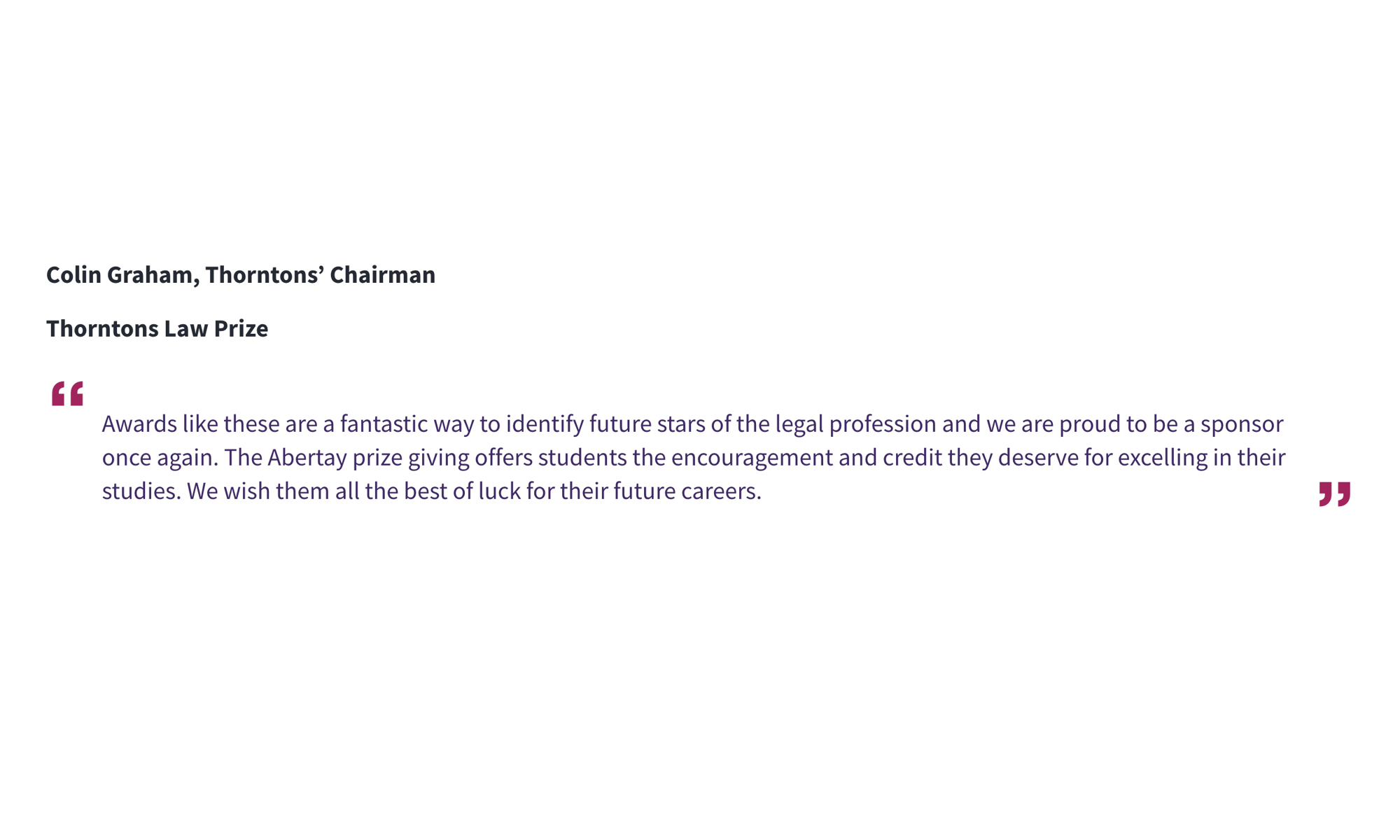 Colin Graham, Thorntons’ Chairman Thorntons Law Prize “Awards like these are a fantastic way to identify future stars of the legal profession and we are proud to be a sponsor once again. The Abertay prize giving offers students the encouragement and credit they deserve for excelling in their studies. We wish them all the best of luck for their future careers.”
