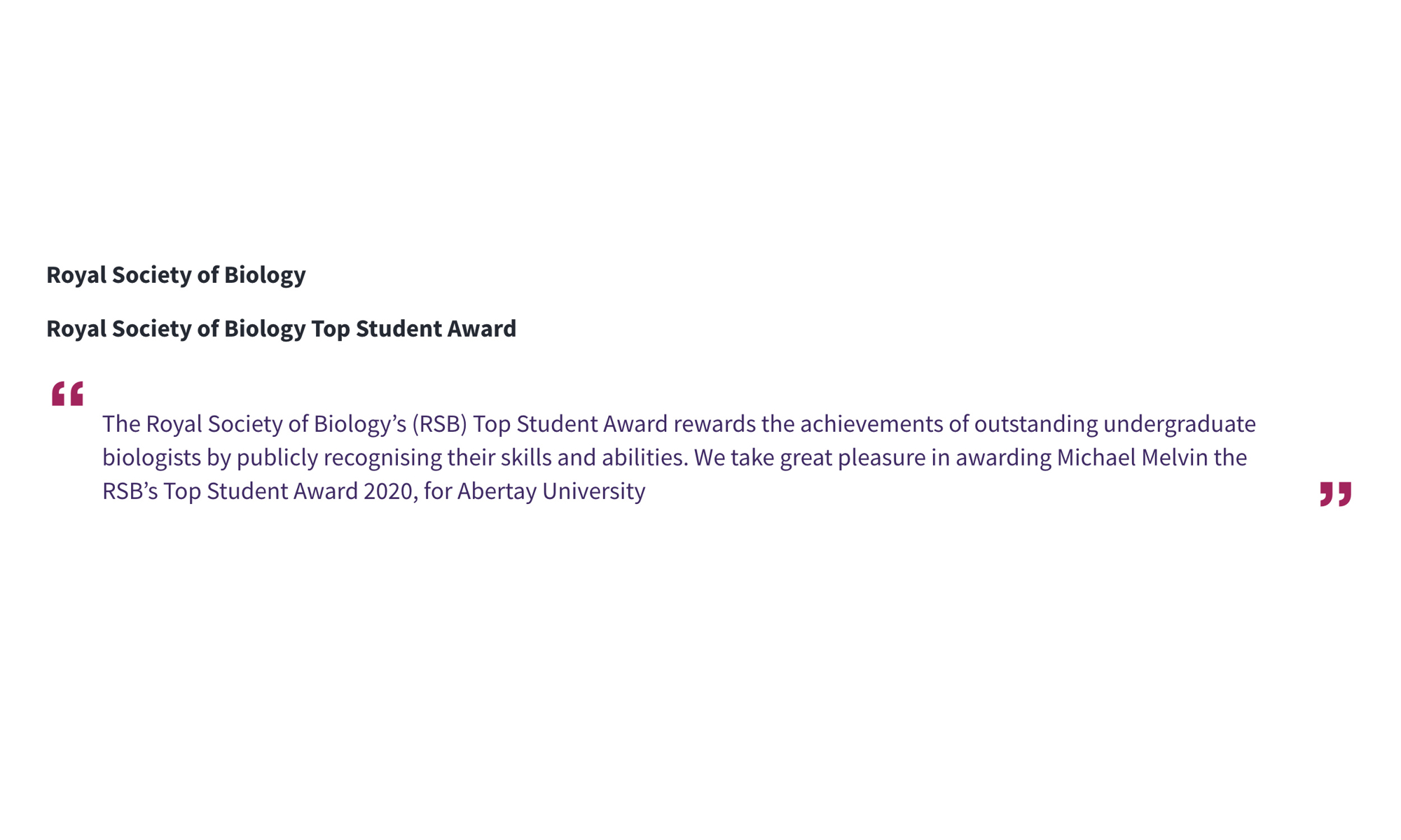 Royal Society of Biology Royal Society of Biology Top Student Award “The Royal Society of Biology’s (RSB) Top Student Award rewards the achievements of outstanding undergraduate biologists by publicly recognising their skills and abilities. We take great pleasure in awarding Michael Melvin the RSB’s Top Student Award 2020, for Abertay University”