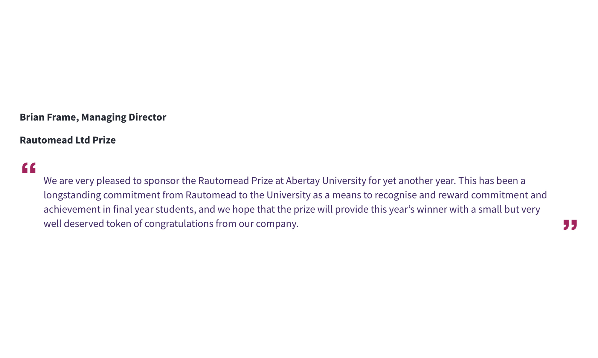Brian Frame, Managing Director Rautomead Ltd Prize “We are very pleased to sponsor the Rautomead Prize at Abertay University for yet another year. This has been a longstanding commitment from Rautomead to the University as a means to recognise and reward commitment and achievement in final year students, and we hope that the prize will provide this year’s winner with a small but very well deserved token of congratulations from our company. “