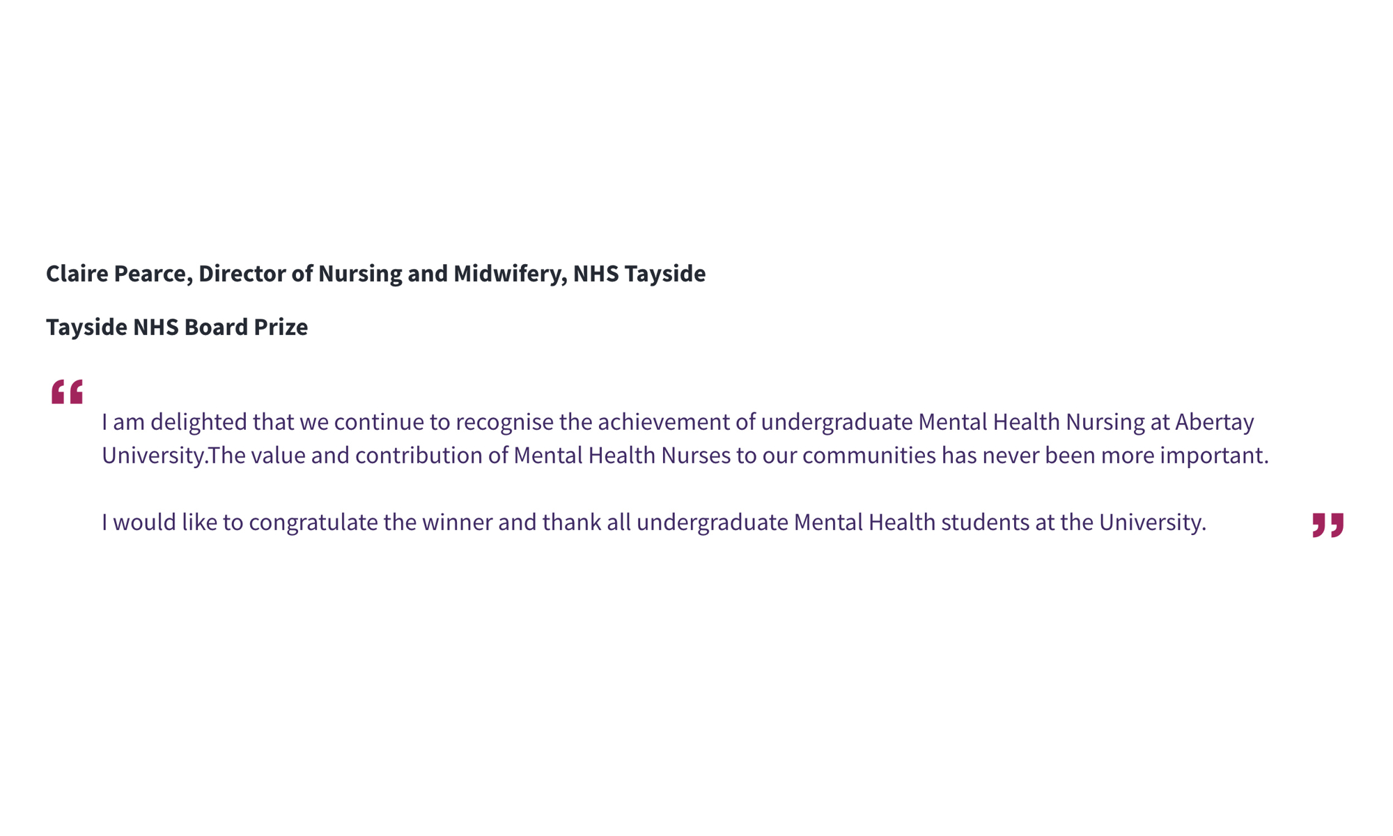 Claire Pearce, Director of Nursing and Midwifery, NHS Tayside Tayside NHS Board Prize “I am delighted that we continue to recognise the achievement of undergraduate Mental Health Nursing at Abertay University.The value and contribution of Mental Health Nurses to our communities has never been more important. I would like to congratulate the winner and thank all undergraduate Mental Health students at the University.”