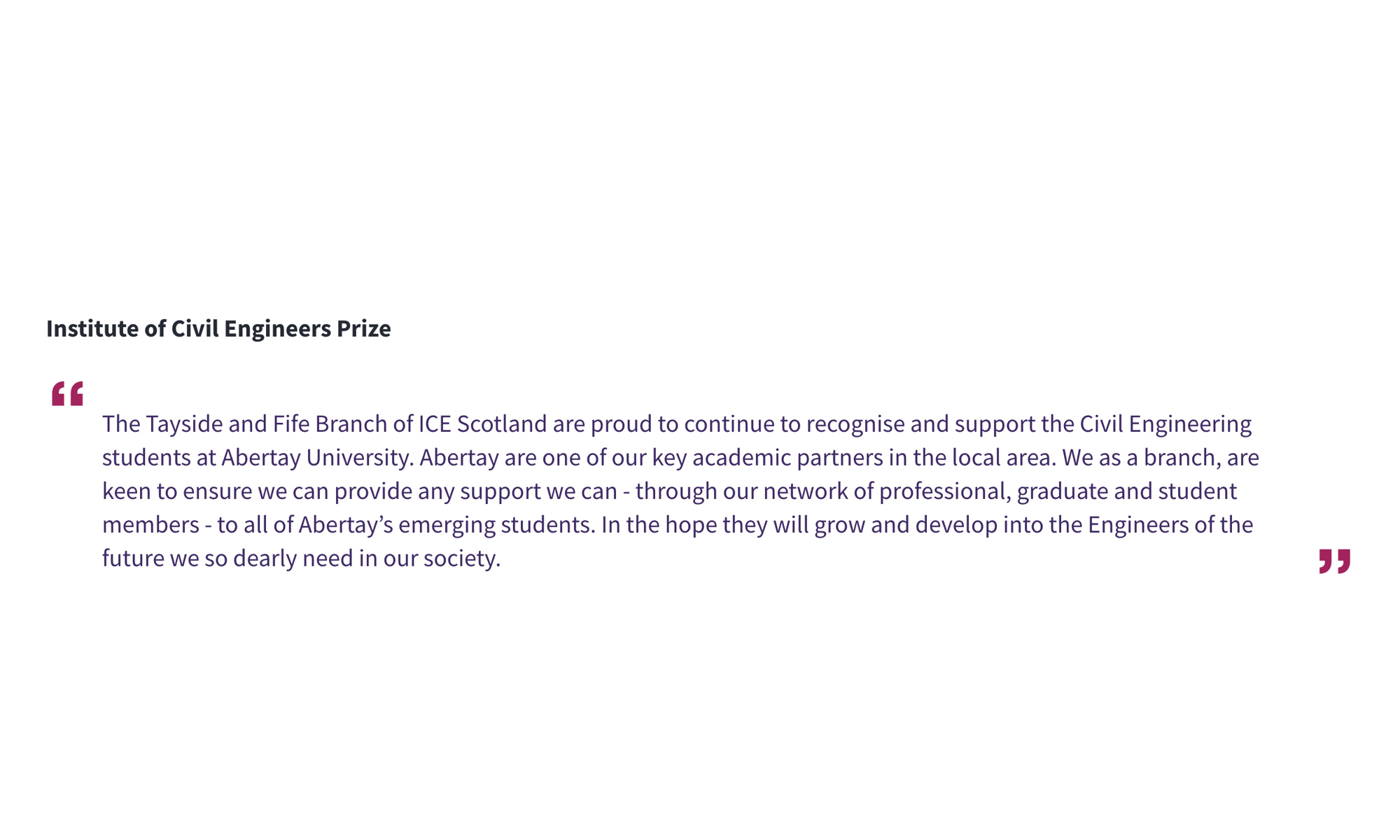 Institute of Civil Engineers Prize ‘’The Tayside and Fife Branch of ICE Scotland are proud to continue to recognise and support the Civil Engineering students at Abertay University. Abertay are one of our key academic partners in the local area. We as a branch, are keen to ensure we can provide any support we can - through our network of professional, graduate and student members - to all of Abertay’s emerging students. In the hope they will grow and develop into the Engineers of the future we so dearly need in our society.’’