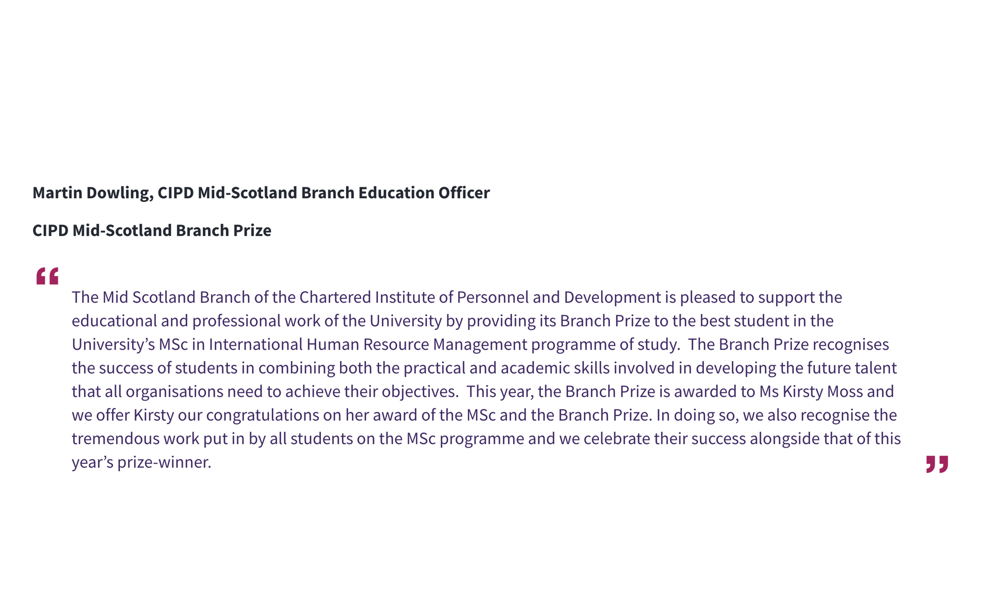 Martin Dowling, CIPD Mid-Scotland Branch Education Officer CIPD Mid-Scotland Branch Prize “The Mid Scotland Branch of the Chartered Institute of Personnel and Development is pleased to support the educational and professional work of the University by providing its Branch Prize to the best student in the University’s MSc in International Human Resource Management programme of study. The Branch Prize recognises the success of students in combining both the practical and academic skills involved in developing the future talent that all organisations need to achieve their objectives. This year, the Branch Prize is awarded to Ms Kirsty Moss and we offer Kirsty our congratulations on her award of the MSc and the Branch Prize. In doing so, we also recognise the tremendous work put in by all students on the MSc programme and we celebrate their success alongside that of this year’s prize-winner.”