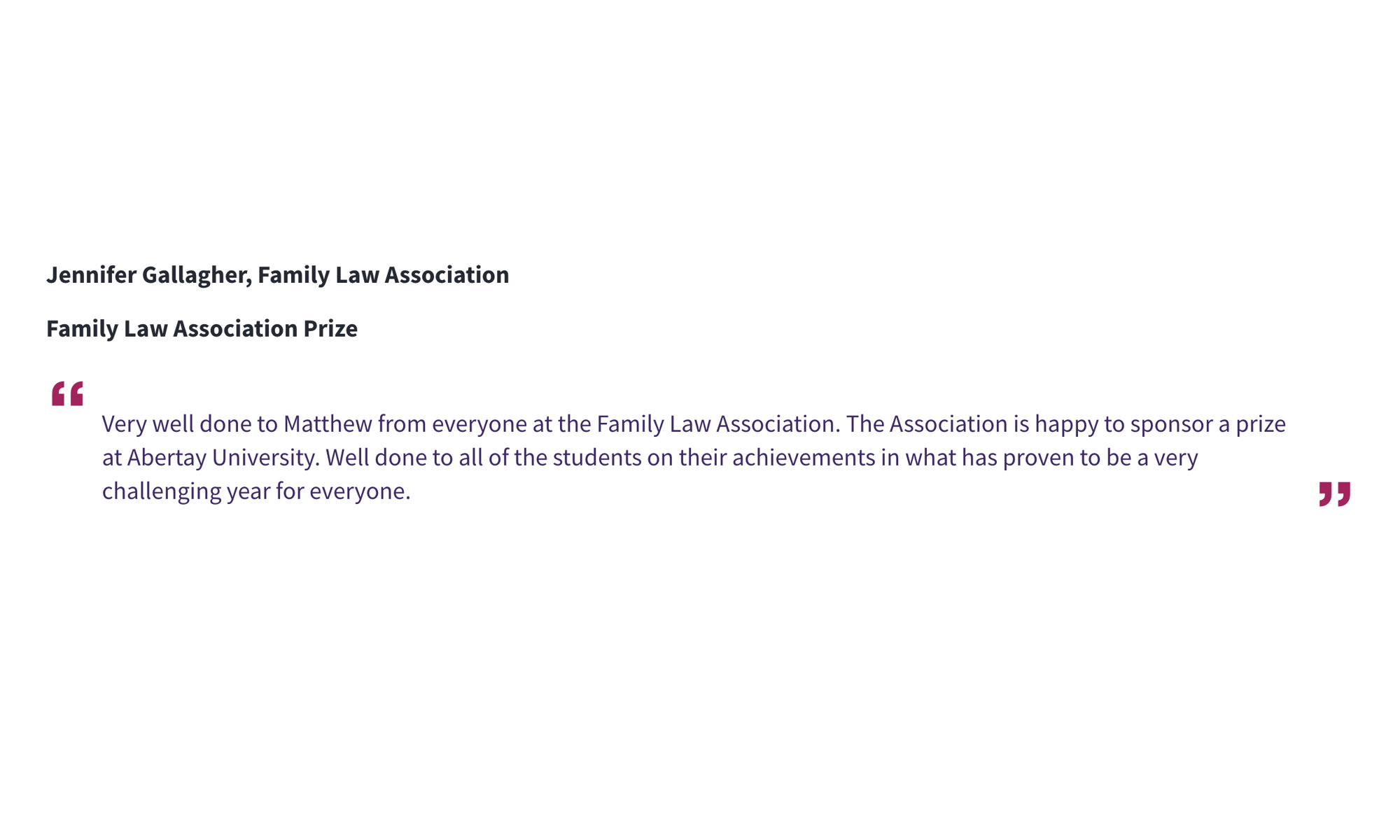 Jennifer Gallagher, Family Law Association Family Law Association Prize “Very well done to Matthew from everyone at the Family Law Association. The Association is happy to sponsor a prize at Abertay University. Well done to all of the students on their achievements in what has proven to be a very challenging year for everyone.”