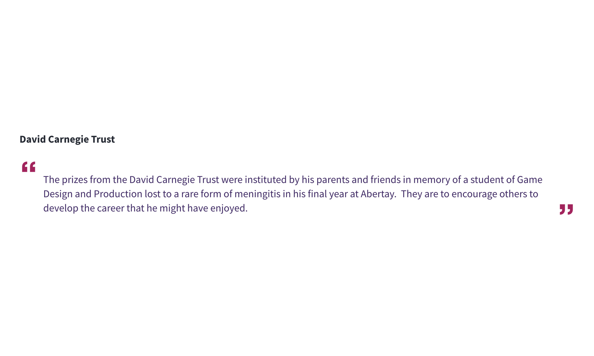 David Carnegie Trust “The prizes from the David Carnegie Trust were instituted by his parents and friends in memory of a student of Game Design and Production lost to a rare form of meningitis in his final year at Abertay. They are to encourage others to develop the career that he might have enjoyed.”