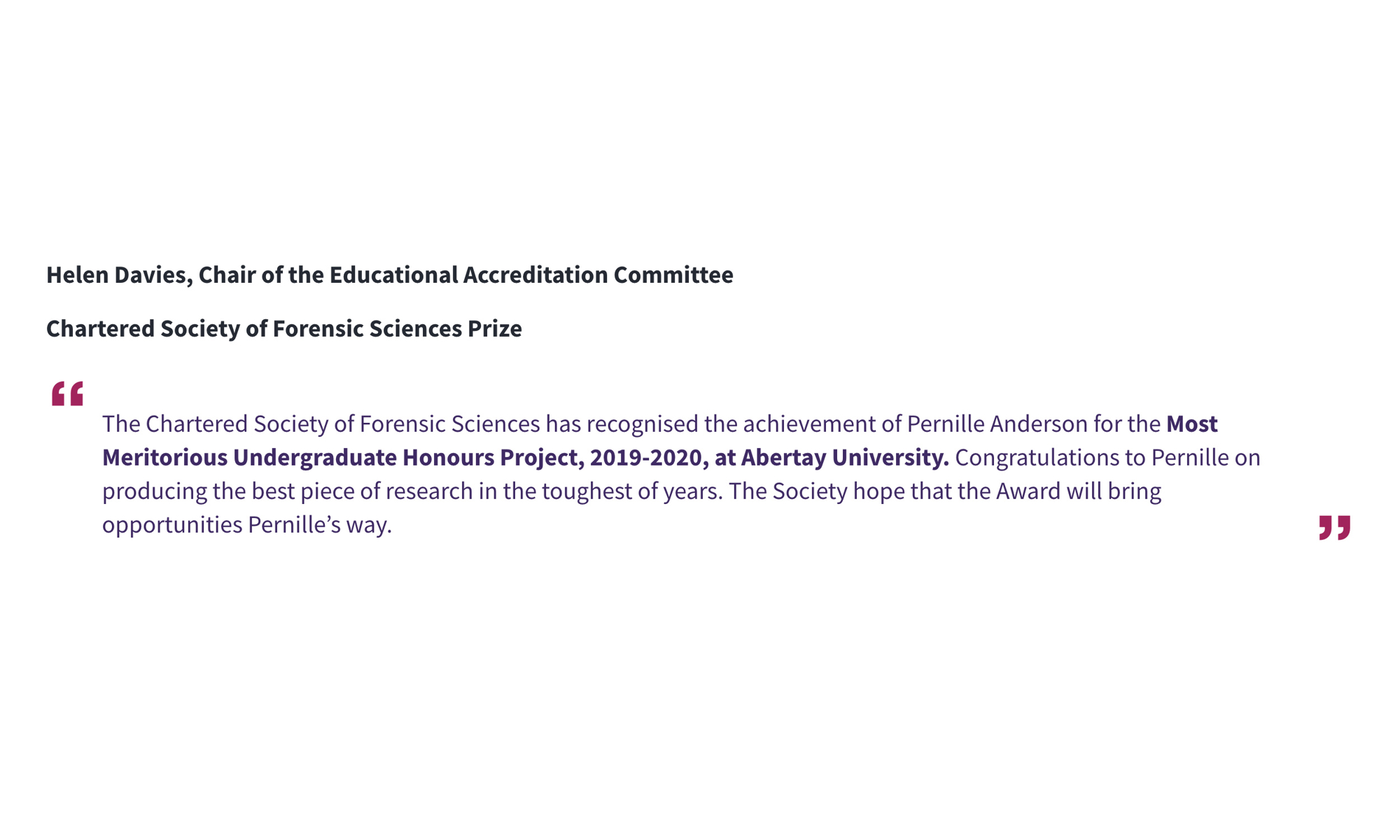 Helen Davies, Chair of the Educational Accreditation Committee Chartered Society of Forensic Sciences Prize “The Chartered Society of Forensic Sciences has recognised the achievement of Pernille Anderson for the Most Meritorious Undergraduate Honours Project, 2019-2020, at Abertay University. Congratulations to Pernille on producing the best piece of research in the toughest of years. The Society hope that the Award will bring opportunities Pernille’s way.”