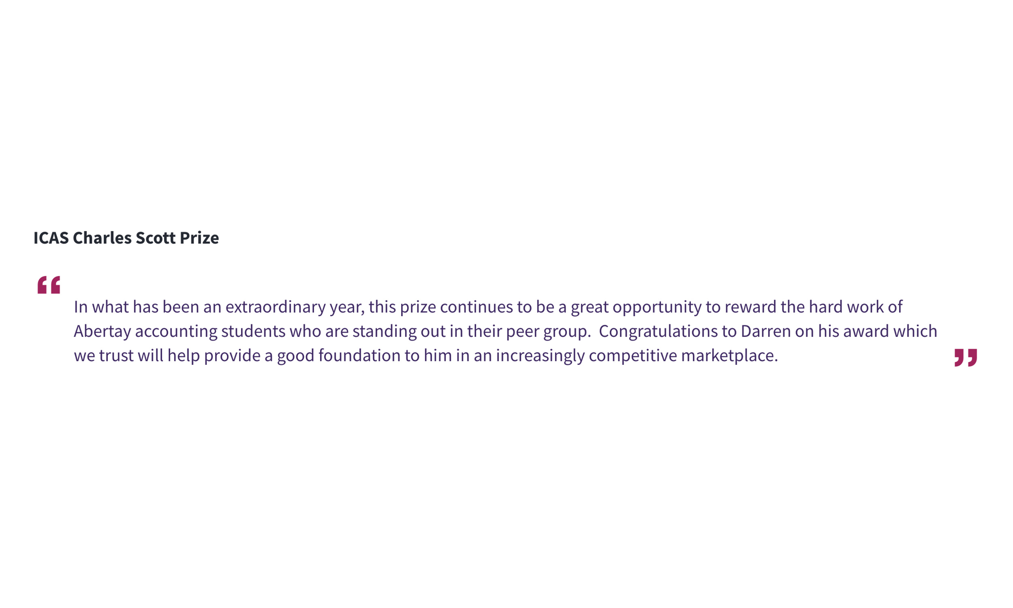 ICAS Charles Scott Prize ‘’In what has been an extraordinary year, this prize continues to be a great opportunity to reward the hard work of Abertay accounting students who are standing out in their peer group. Congratulations to Darren on his award which we trust will help provide a good foundation to him in an increasingly competitive marketplace.’’