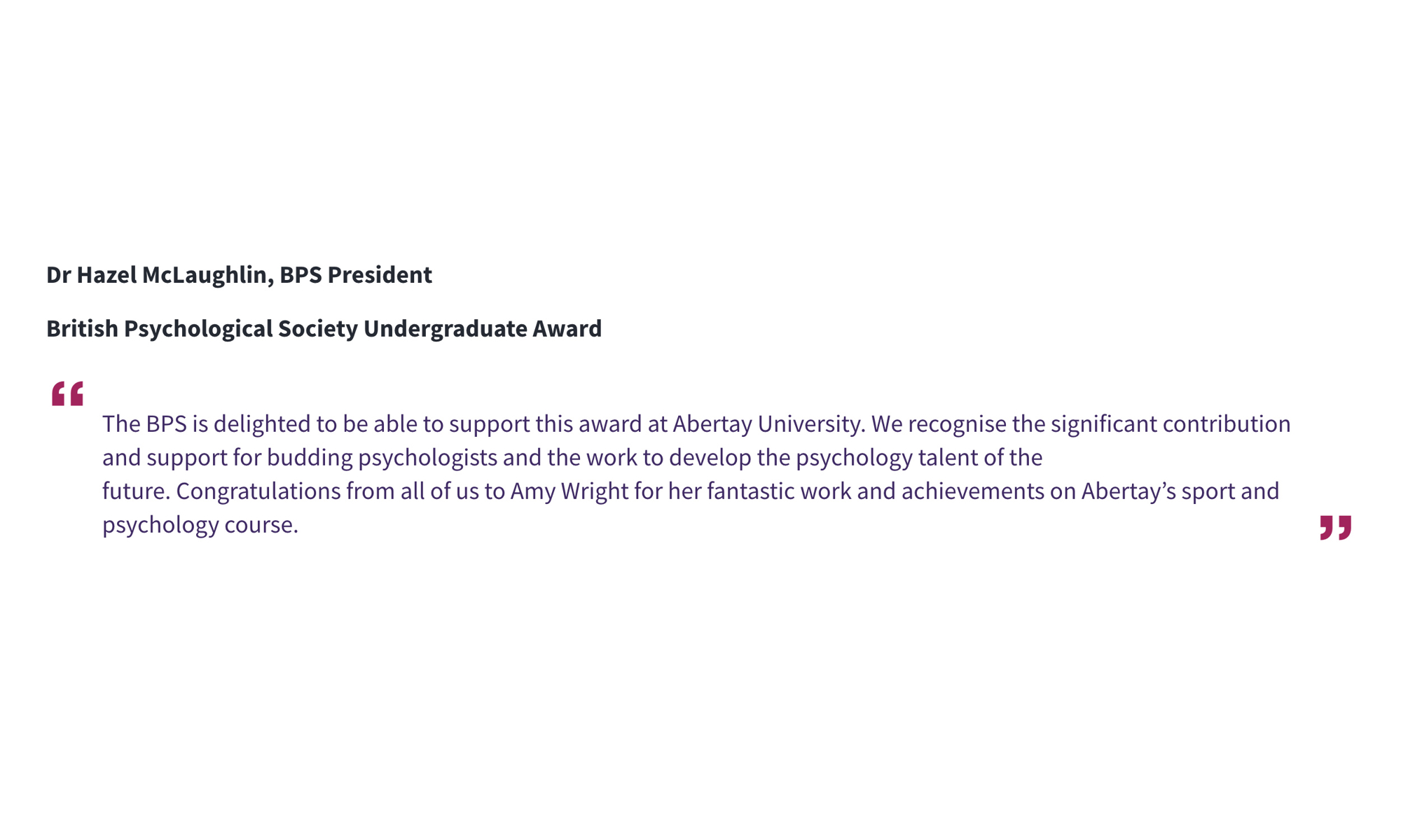 Dr Hazel McLaughlin, BPS President British Psychological Society Undergraduate Award “The BPS is delighted to be able to support this award at Abertay University. We recognise the significant contribution and support for budding psychologists and the work to develop the psychology talent of the future.Congratulations from all of us to Amy Wright for her fantastic work and achievements on Abertay’s sport and psychology course.”