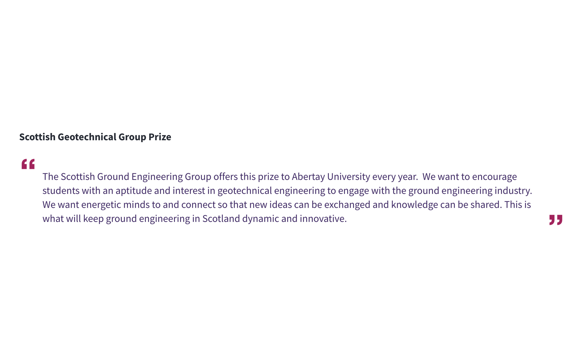 Scottish Geotechnical Group Prize “The Scottish Ground Engineering Group offers this prize to Abertay University every year. We want to encourage students with an aptitude and interest in geotechnical engineering to engage with the ground engineering industry. We want energetic minds to and connect so that new ideas can be exchanged and knowledge can be shared. This is what will keep ground engineering in Scotland dynamic and innovative.”