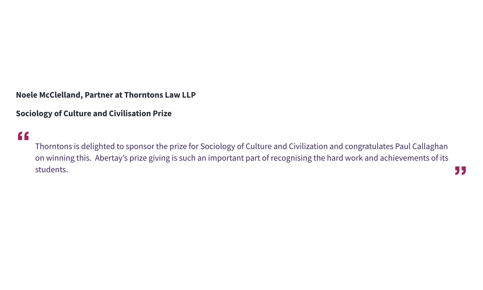 Noele McClelland, Partner at Thorntons Law LLP Sociology of Culture and Civilisation Prize “Thorntons is delighted to sponsor the prize for Sociology of Culture and Civilization and congratulates Paul Callaghan on winning this. Abertay’s prize giving is such an important part of recognising the hard work and achievements of its students.”