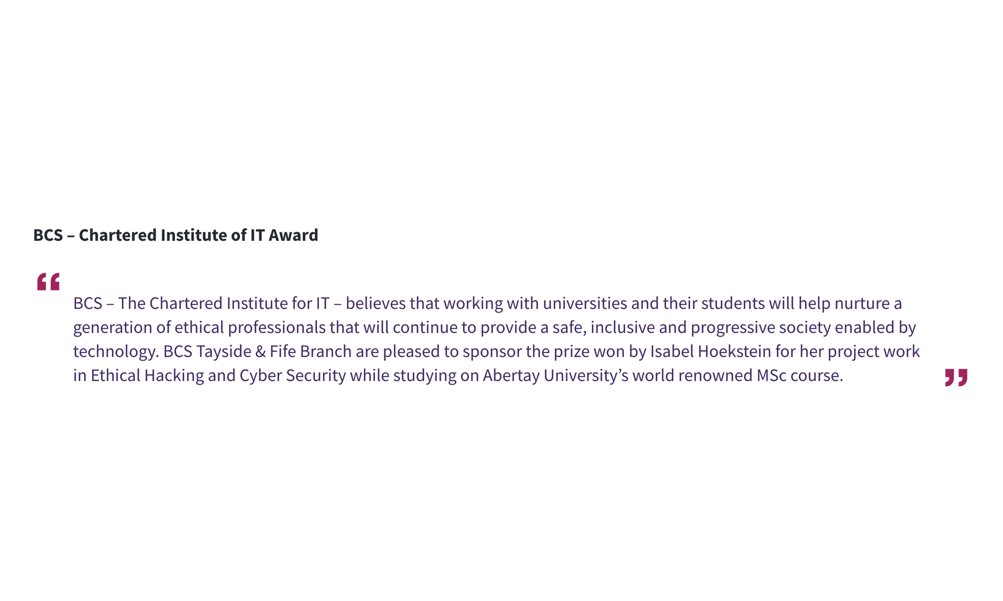 BCS – Chartered Institute of IT Award “BCS – The Chartered Institute for IT – believes that working with universities and their students will help nurture a generation of ethical professionals that will continue to provide a safe, inclusive and progressive society enabled by technology. BCS Tayside & Fife Branch are pleased to sponsor the prize won by Isabel Hoekstein for her project work in Ethical Hacking and Cyber Security while studying on Abertay University’s world renowned MSc course.”