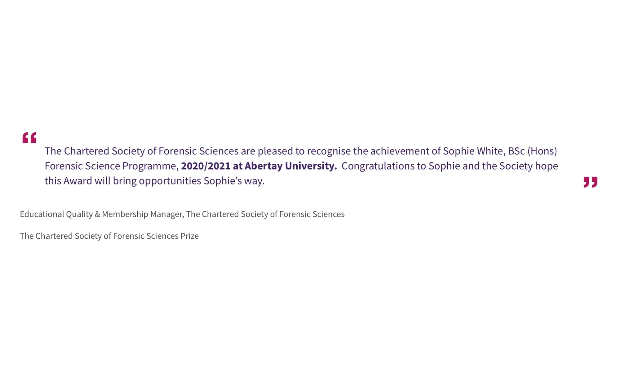Educational Quality & Membership Manager, The Chartered Society of Forensic Sciences
The Chartered Society of Forensic Sciences Prize
“The Chartered Society of Forensic Sciences are pleased to recognise the achievement of Sophie White, BSc (Hons) Forensic Science Programme, 2020/2021 at Abertay University.  Congratulations to Sophie and the Society hope this Award will bring opportunities Sophie’s way.”
